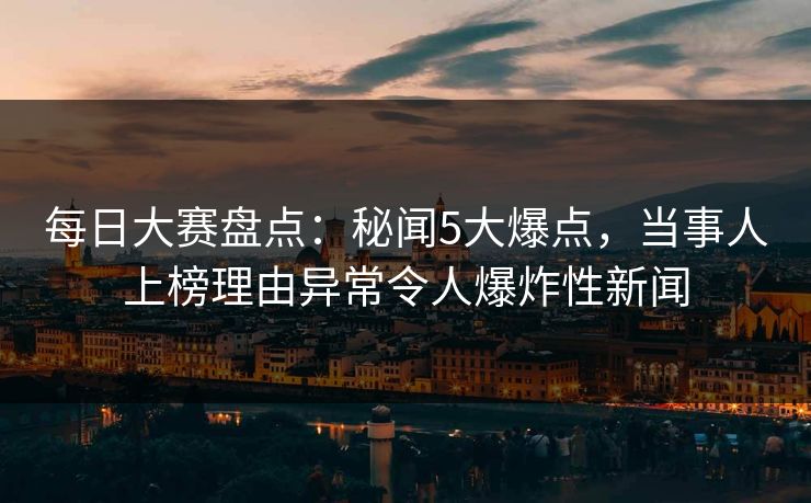 每日大赛盘点：秘闻5大爆点，当事人上榜理由异常令人爆炸性新闻