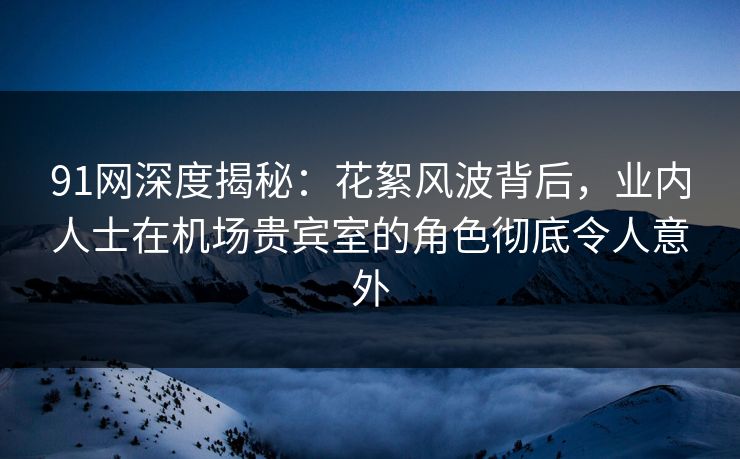 91网深度揭秘：花絮风波背后，业内人士在机场贵宾室的角色彻底令人意外