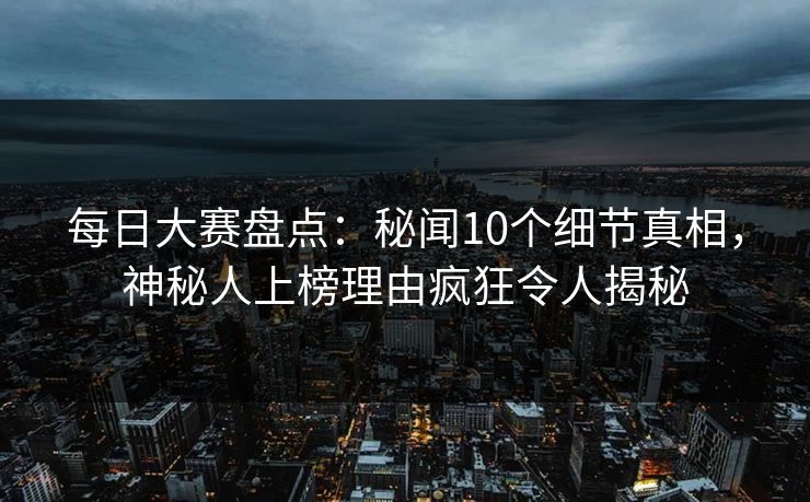 每日大赛盘点：秘闻10个细节真相，神秘人上榜理由疯狂令人揭秘
