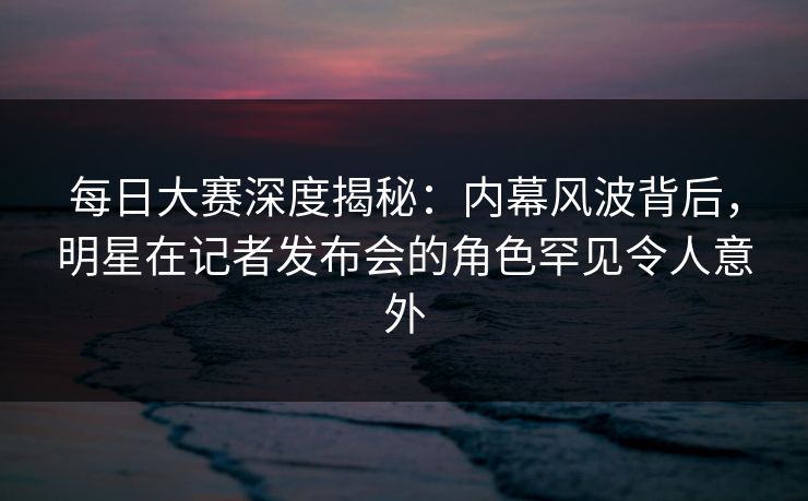 每日大赛深度揭秘：内幕风波背后，明星在记者发布会的角色罕见令人意外