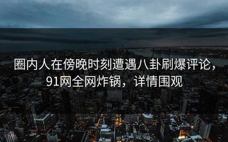 圈内人在傍晚时刻遭遇八卦刷爆评论，91网全网炸锅，详情围观  第1张