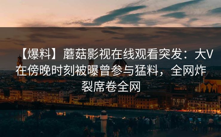 【爆料】蘑菇影视在线观看突发：大V在傍晚时刻被曝曾参与猛料，全网炸裂席卷全网