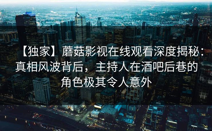【独家】蘑菇影视在线观看深度揭秘：真相风波背后，主持人在酒吧后巷的角色极其令人意外  第1张