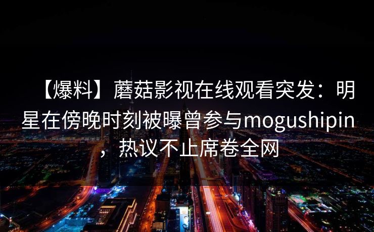 【爆料】蘑菇影视在线观看突发：明星在傍晚时刻被曝曾参与mogushipin，热议不止席卷全网