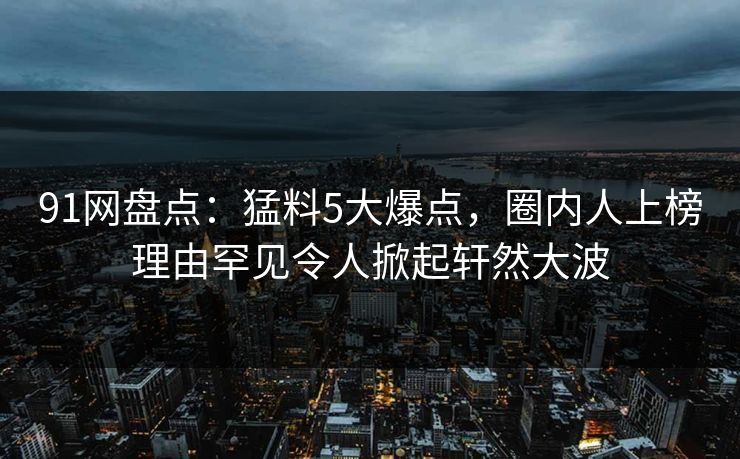 91网盘点：猛料5大爆点，圈内人上榜理由罕见令人掀起轩然大波  第1张