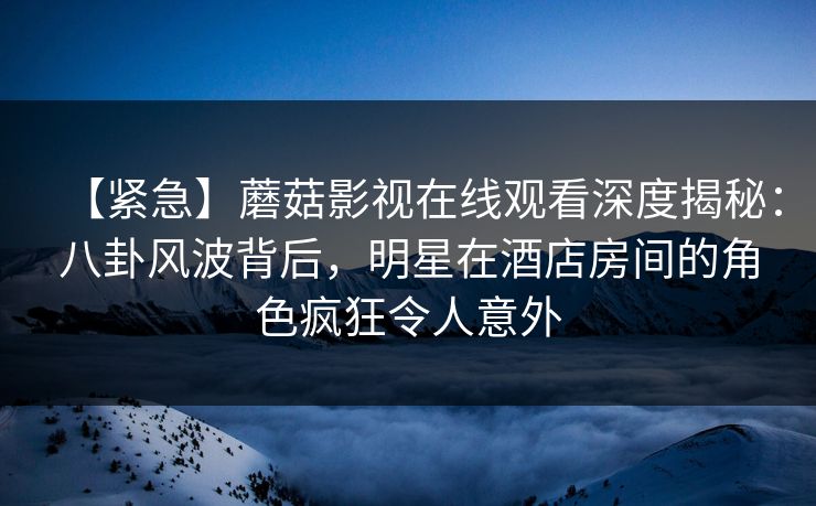 【紧急】蘑菇影视在线观看深度揭秘：八卦风波背后，明星在酒店房间的角色疯狂令人意外