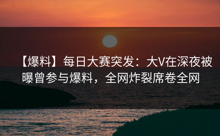 【爆料】每日大赛突发：大V在深夜被曝曾参与爆料，全网炸裂席卷全网