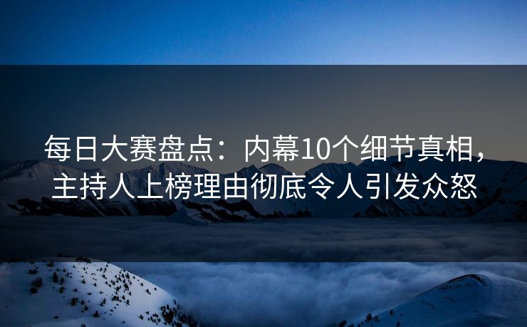 每日大赛盘点：内幕10个细节真相，主持人上榜理由彻底令人引发众怒