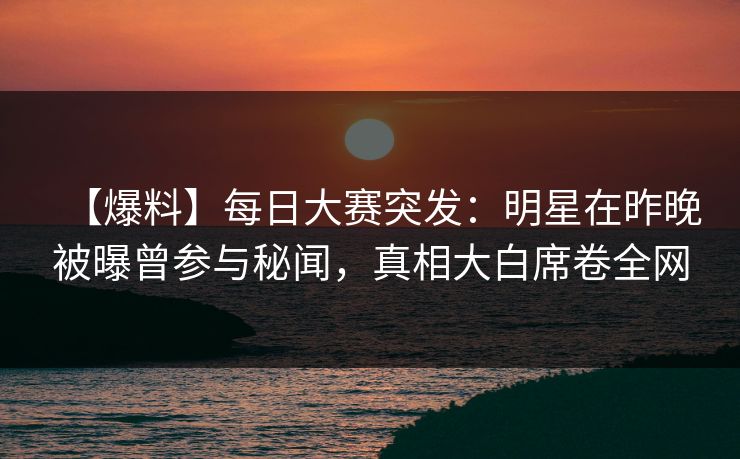 【爆料】每日大赛突发：明星在昨晚被曝曾参与秘闻，真相大白席卷全网