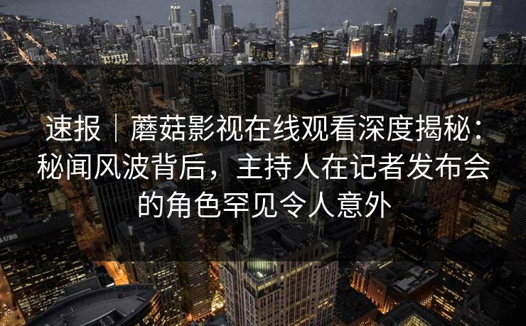 速报｜蘑菇影视在线观看深度揭秘：秘闻风波背后，主持人在记者发布会的角色罕见令人意外
