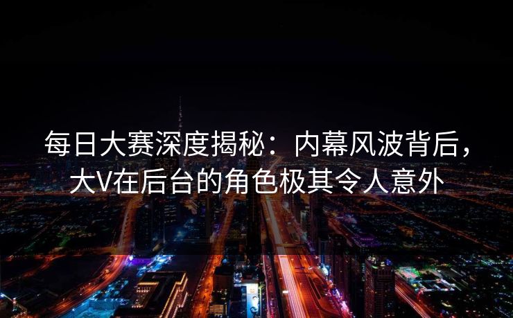 每日大赛深度揭秘：内幕风波背后，大V在后台的角色极其令人意外