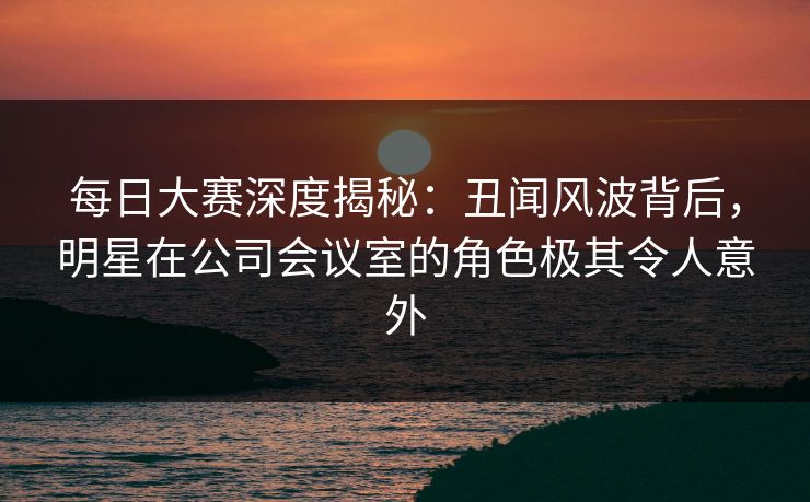 每日大赛深度揭秘：丑闻风波背后，明星在公司会议室的角色极其令人意外