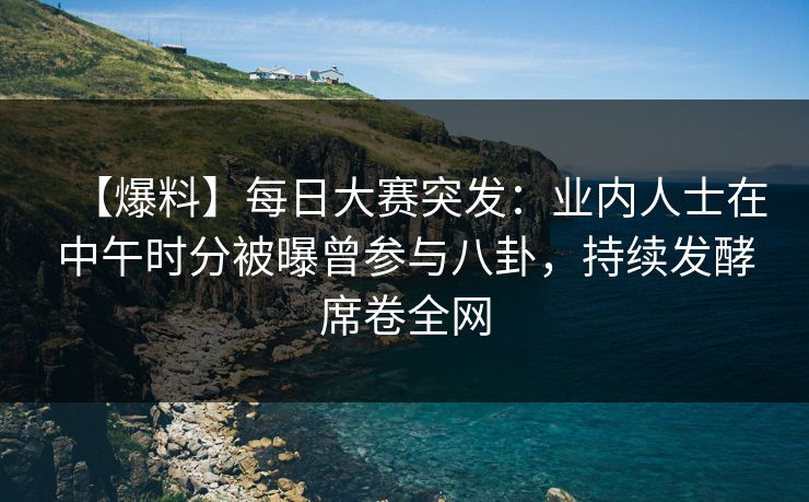 【爆料】每日大赛突发：业内人士在中午时分被曝曾参与八卦，持续发酵席卷全网