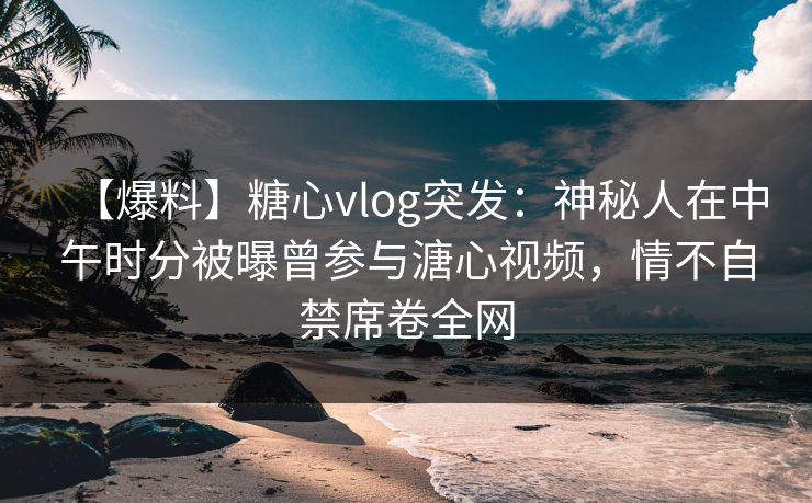 【爆料】糖心vlog突发：神秘人在中午时分被曝曾参与溏心视频，情不自禁席卷全网