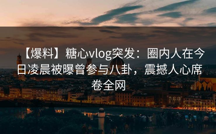 【爆料】糖心vlog突发：圈内人在今日凌晨被曝曾参与八卦，震撼人心席卷全网  第1张