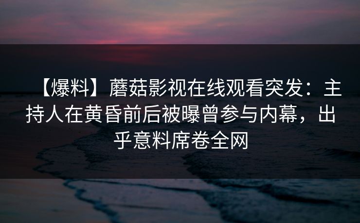 【爆料】蘑菇影视在线观看突发：主持人在黄昏前后被曝曾参与内幕，出乎意料席卷全网
