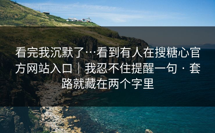 看完我沉默了…看到有人在搜糖心官方网站入口｜我忍不住提醒一句 · 套路就藏在两个字里