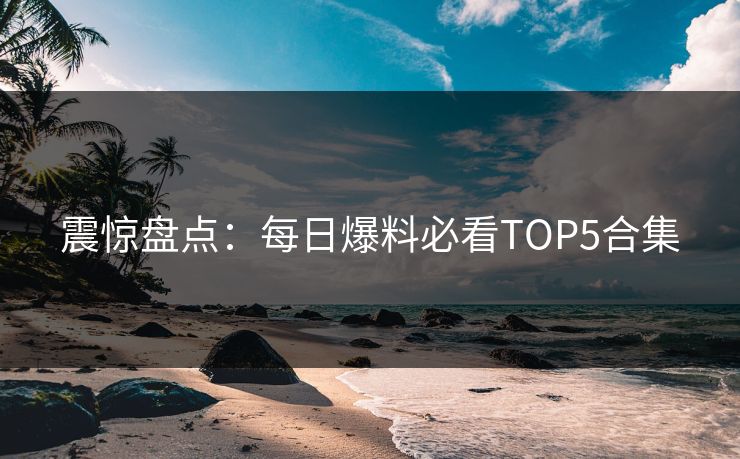 震惊盘点：每日爆料必看TOP5合集