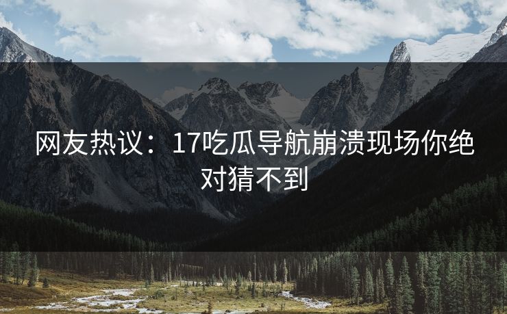 网友热议：17吃瓜导航崩溃现场你绝对猜不到