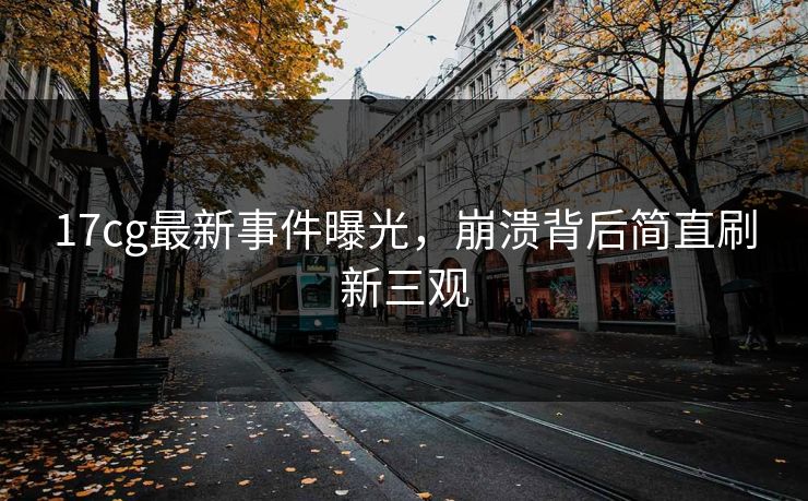 17cg最新事件曝光，崩溃背后简直刷新三观