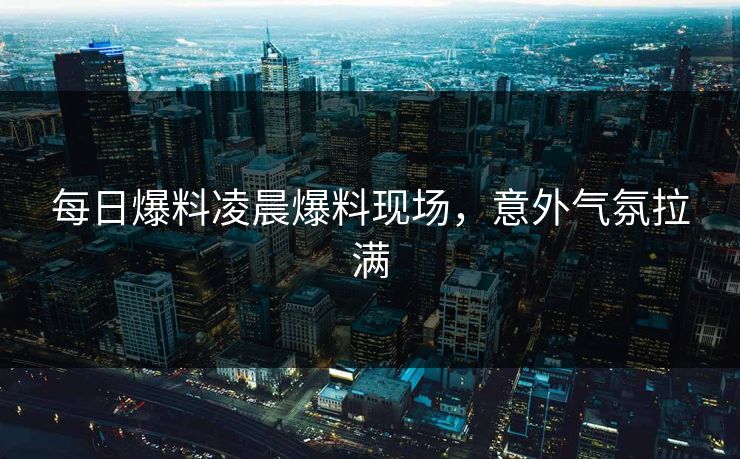 每日爆料凌晨爆料现场，意外气氛拉满  第1张