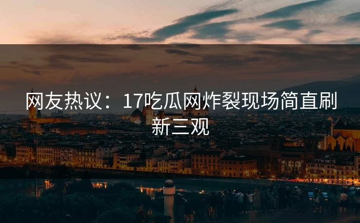 网友热议：17吃瓜网炸裂现场简直刷新三观  第1张