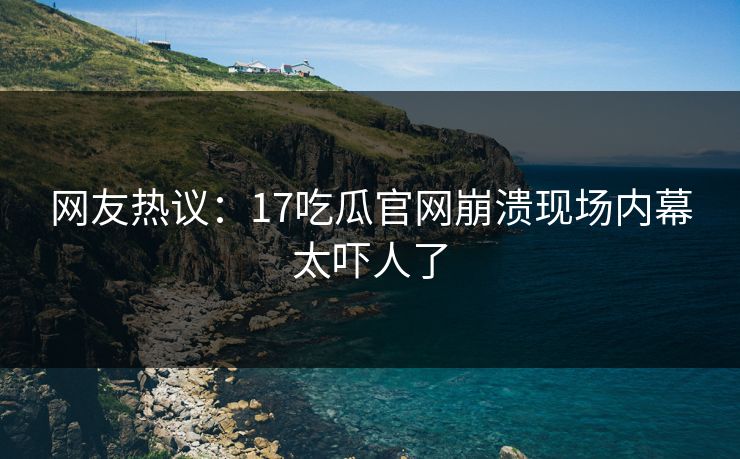 网友热议：17吃瓜官网崩溃现场内幕太吓人了  第1张