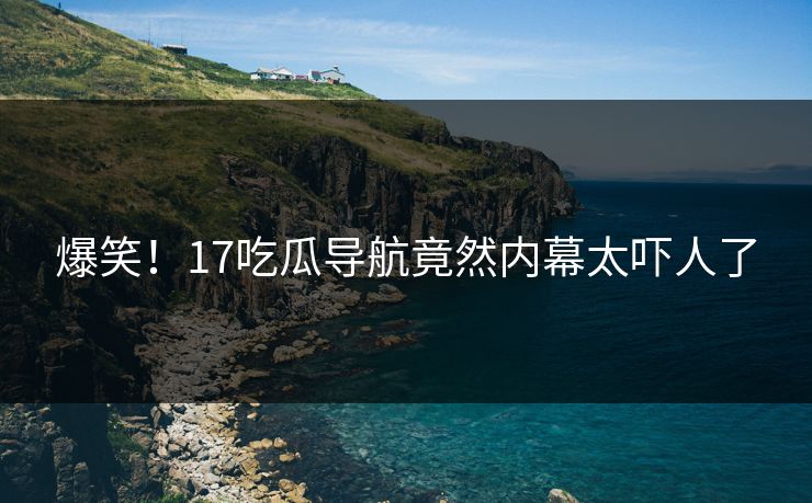 爆笑！17吃瓜导航竟然内幕太吓人了  第1张