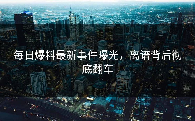 每日爆料最新事件曝光，离谱背后彻底翻车  第1张