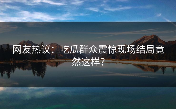 网友热议：吃瓜群众震惊现场结局竟然这样？  第1张