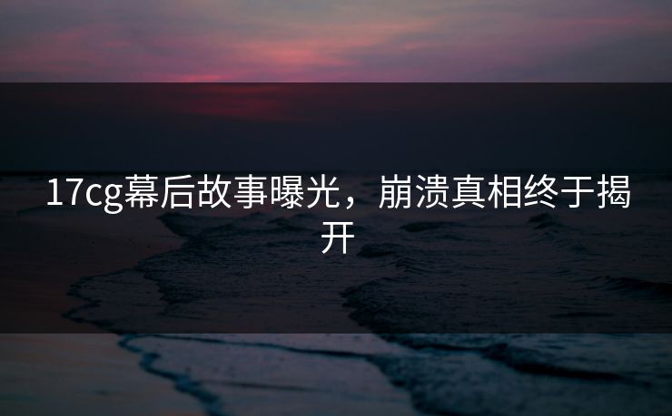 17cg幕后故事曝光，崩溃真相终于揭开  第1张