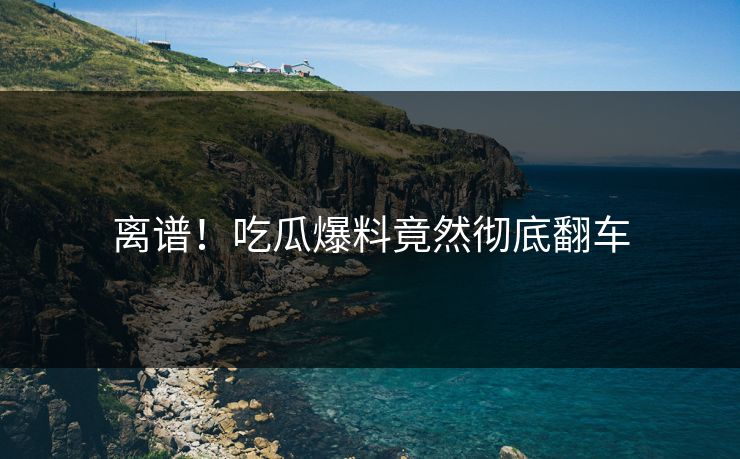 离谱！吃瓜爆料竟然彻底翻车  第1张