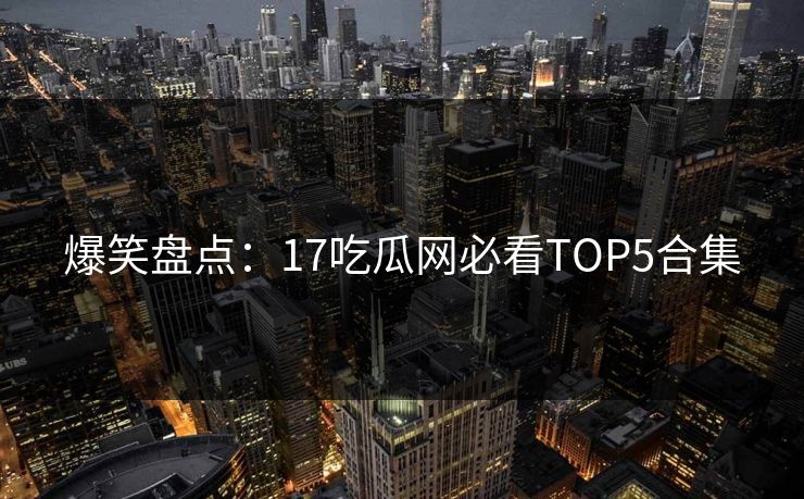 爆笑盘点：17吃瓜网必看TOP5合集