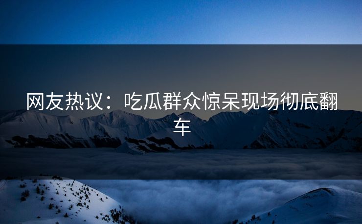网友热议：吃瓜群众惊呆现场彻底翻车  第1张
