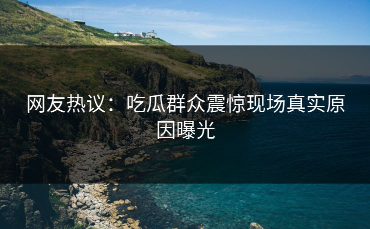 网友热议：吃瓜群众震惊现场真实原因曝光