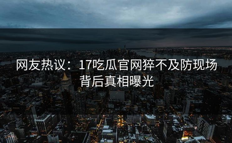 网友热议：17吃瓜官网猝不及防现场背后真相曝光  第1张