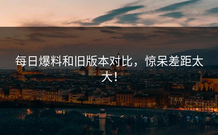 每日爆料和旧版本对比，惊呆差距太大！  第1张
