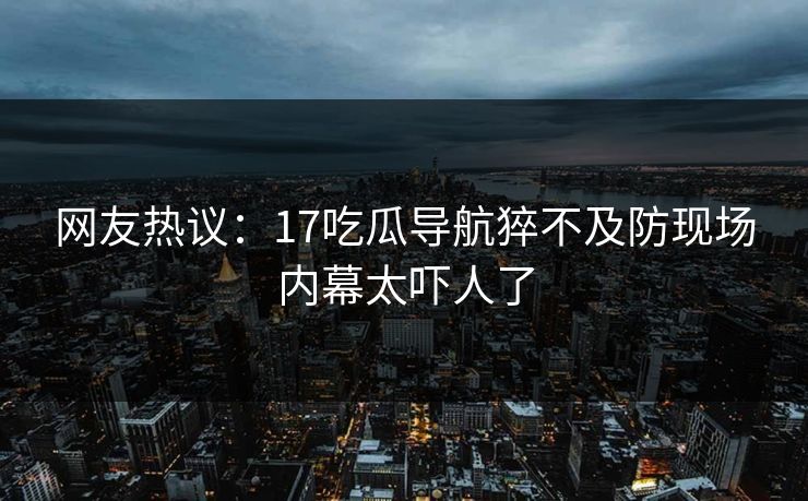 网友热议：17吃瓜导航猝不及防现场内幕太吓人了  第1张