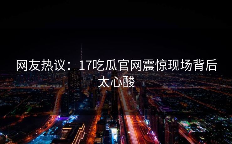 网友热议：17吃瓜官网震惊现场背后太心酸