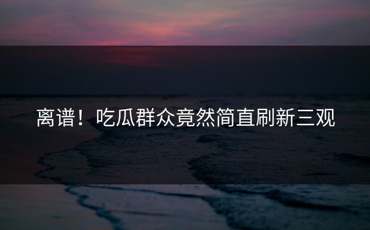 离谱！吃瓜群众竟然简直刷新三观