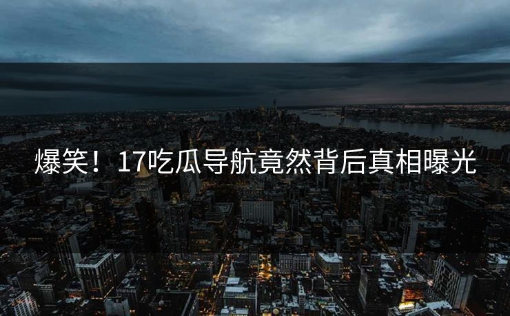 爆笑！17吃瓜导航竟然背后真相曝光
