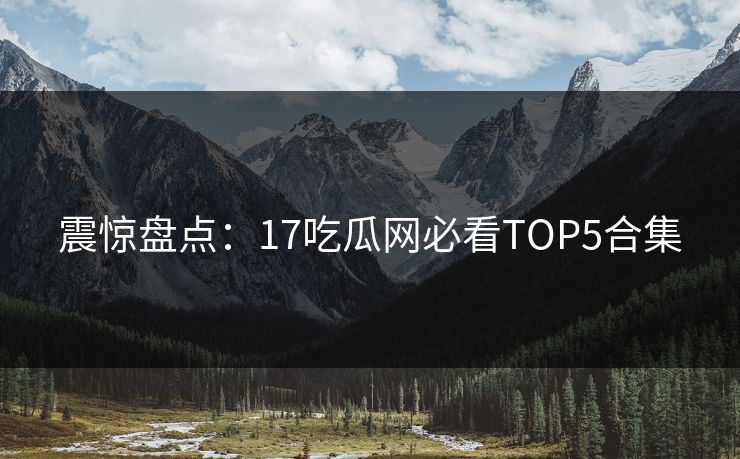 震惊盘点：17吃瓜网必看TOP5合集