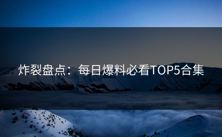 炸裂盘点：每日爆料必看TOP5合集