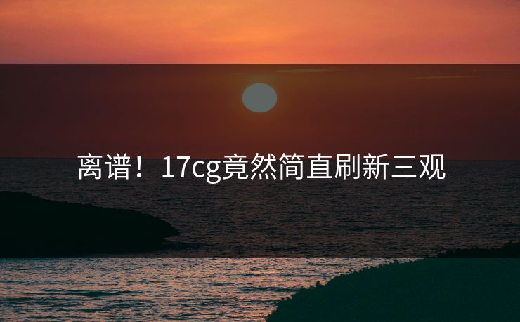离谱！17cg竟然简直刷新三观