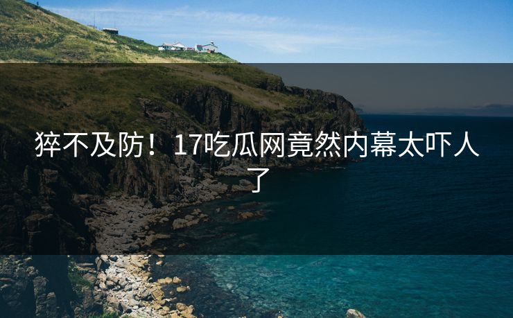 猝不及防！17吃瓜网竟然内幕太吓人了