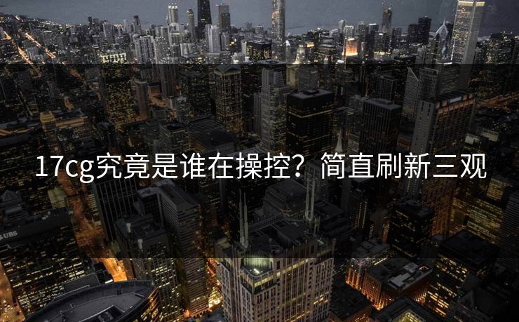 17cg究竟是谁在操控？简直刷新三观  第1张