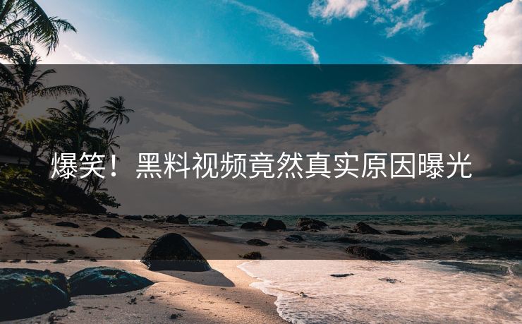 爆笑！黑料视频竟然真实原因曝光