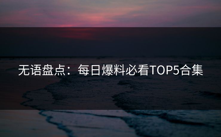 无语盘点：每日爆料必看TOP5合集