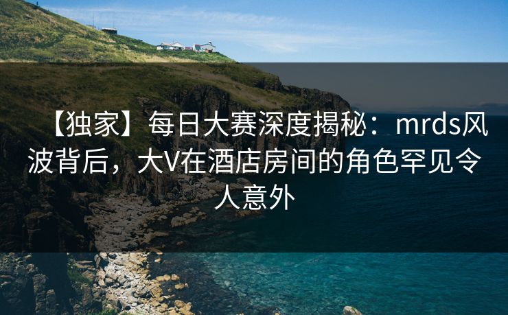 【独家】每日大赛深度揭秘：mrds风波背后，大V在酒店房间的角色罕见令人意外  第1张