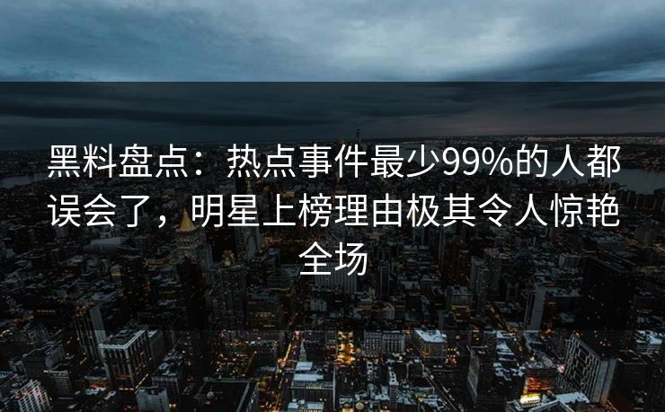 黑料盘点：热点事件最少99%的人都误会了，明星上榜理由极其令人惊艳全场